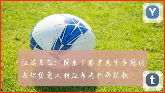 拉诺基亚：国米下赛季意甲争冠仍占优势意大利应考虑孔蒂执教