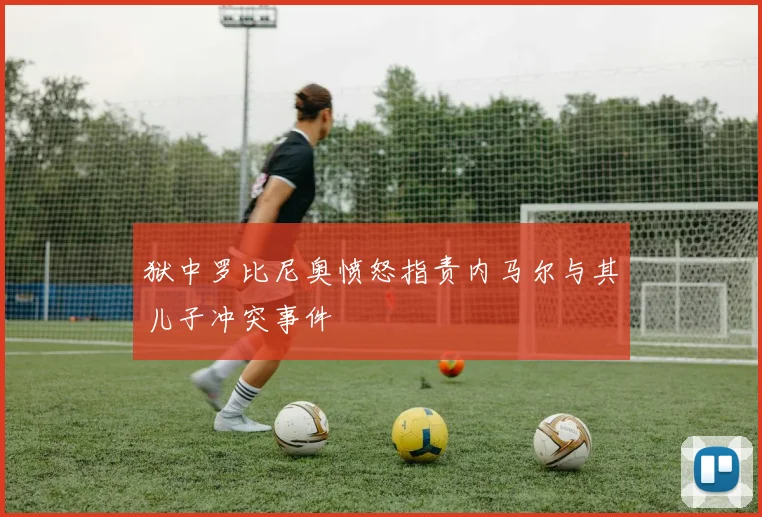 狱中罗比尼奥愤怒指责内马尔与其儿子冲突事件