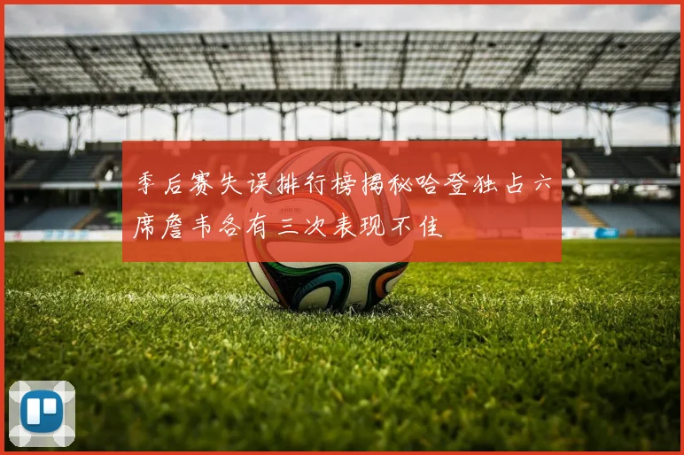 季后赛失误排行榜揭秘哈登独占六席詹韦各有三次表现不佳