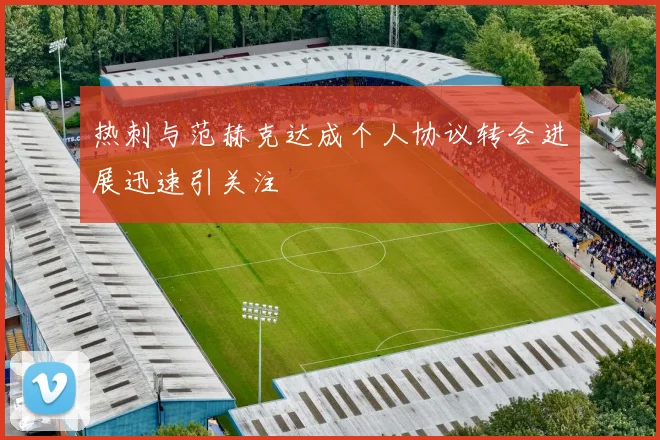 热刺与范赫克达成个人协议转会进展迅速引关注