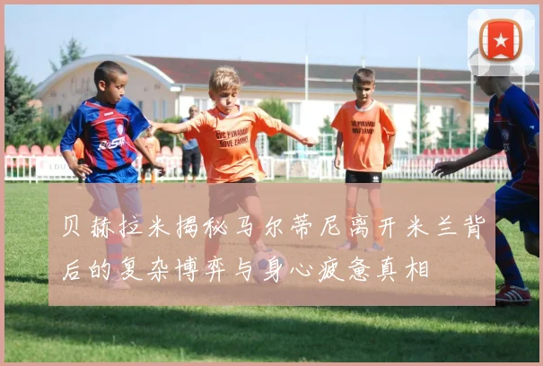贝赫拉米揭秘马尔蒂尼离开米兰背后的复杂博弈与身心疲惫真相