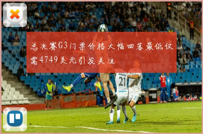 总决赛G3门票价格大幅回落最低仅需4749美元引发关注