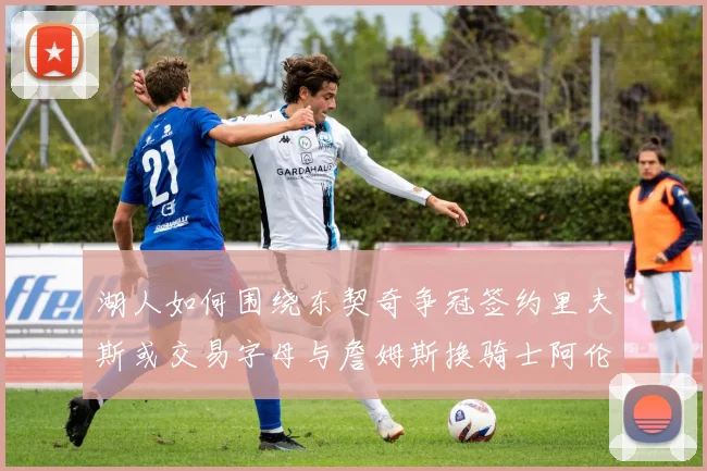湖人如何围绕东契奇争冠签约里夫斯或交易字母与詹姆斯换骑士阿伦