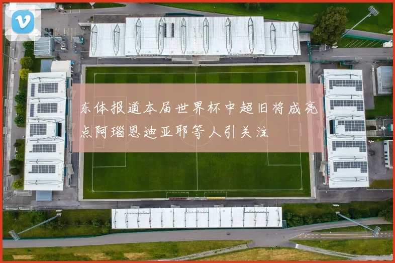 东体报道本届世界杯中超旧将成亮点阿瑙恩迪亚耶等人引关注