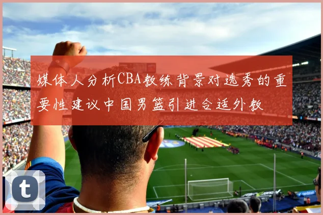 媒体人分析CBA教练背景对选秀的重要性建议中国男篮引进合适外教