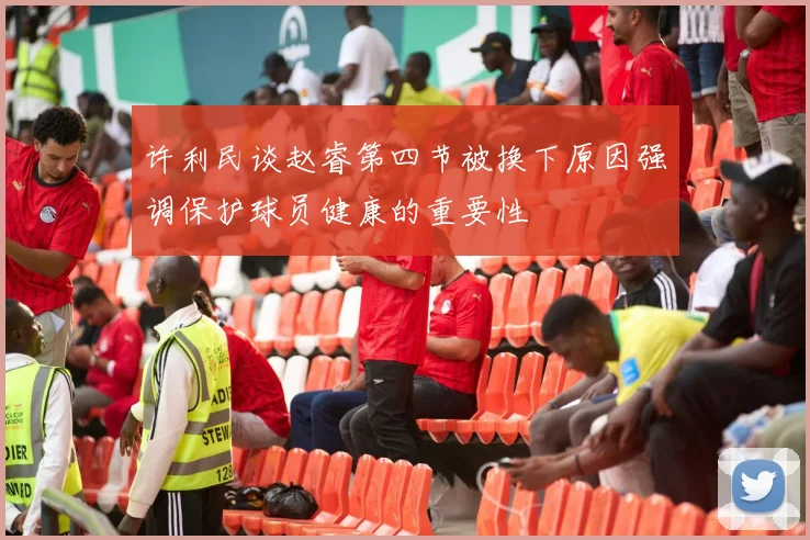 许利民谈赵睿第四节被换下原因强调保护球员健康的重要性